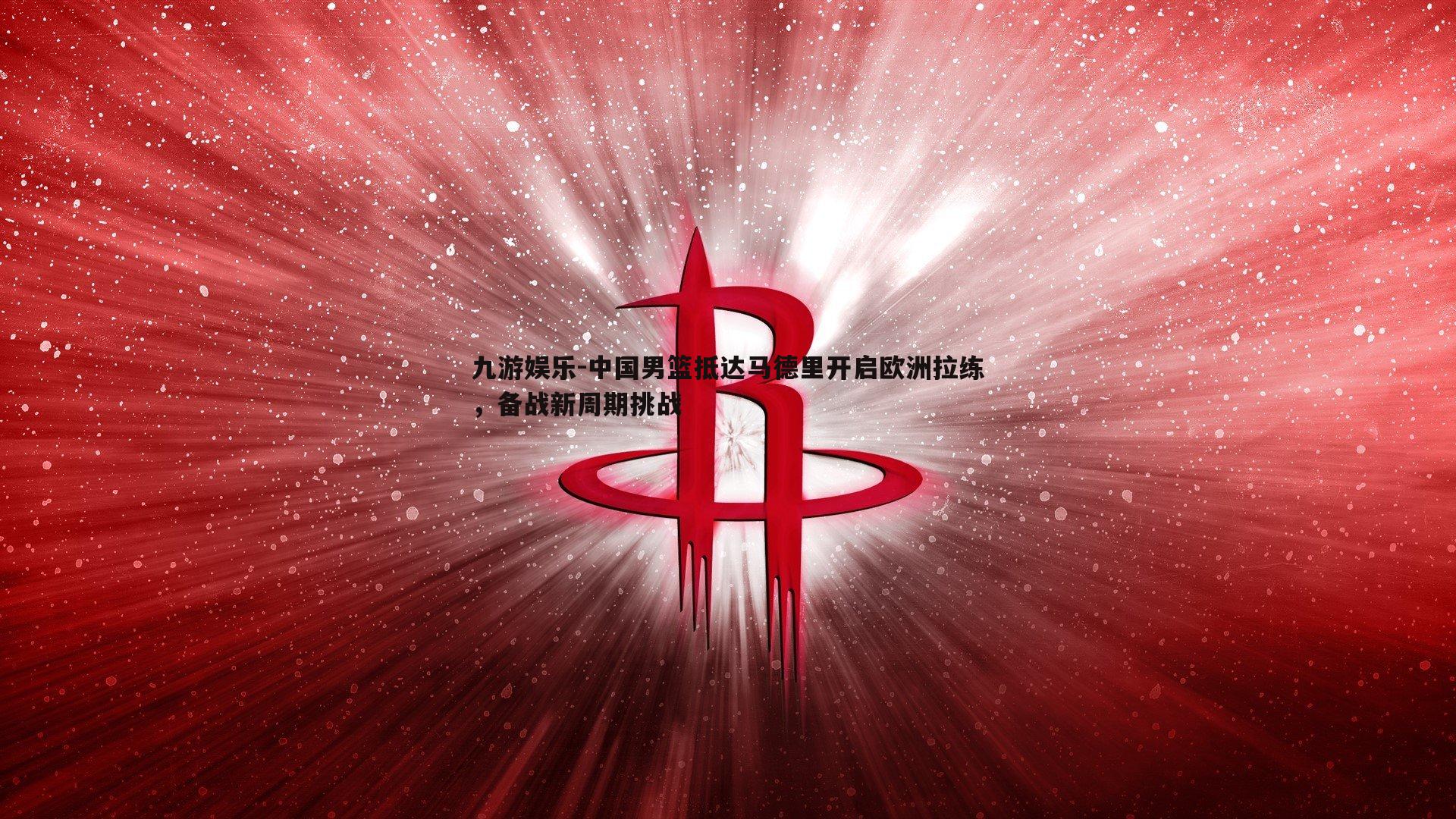 中国男篮抵达马德里开启欧洲拉练，备战新周期挑战