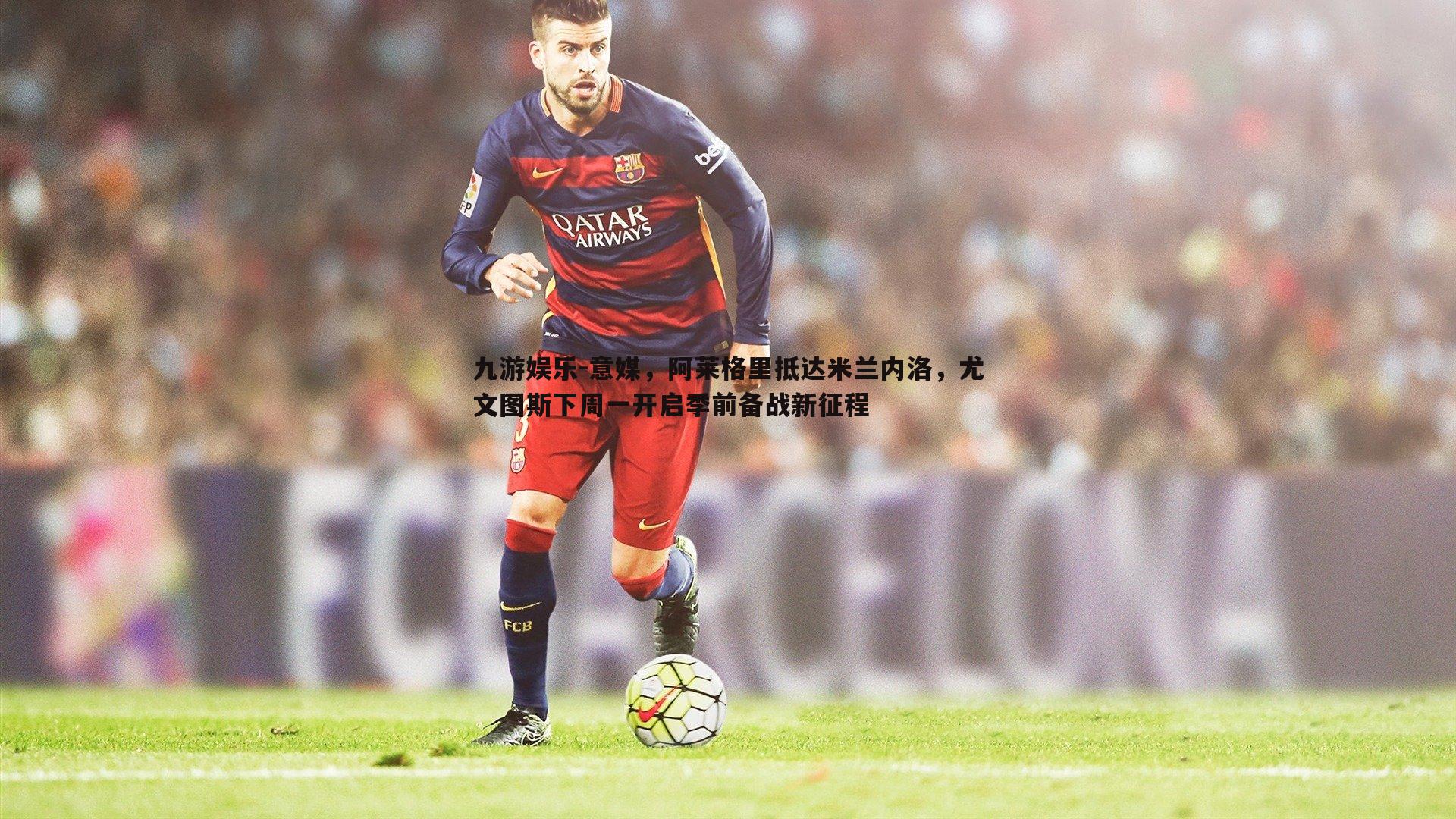 意媒,阿莱格里抵达米兰内洛,尤文图斯下周一开启季前备战新征程